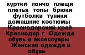 куртки, пончо ,плащи, платья ,топы ,брюки ,футболки ,туники ,домашние костюмы - Краснодарский край, Краснодар г. Одежда, обувь и аксессуары » Женская одежда и обувь   . Краснодарский край,Краснодар г.